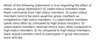 Which of the following statements is true regarding the effect of status on group interaction? A) Lower-status members state fewer commands than high status members. B) Lower-status members tend to be more assertive group members as compared to high-status members. C) Lower-status members speak more often as compared to high-status members. D) Lower-status members interrupt others more often compared to high-status members. E) As compared to high-status members, lower-status members tend to participate in group discussions more actively.