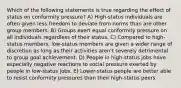 Which of the following statements is true regarding the effect of status on conformity pressure? A) High-status individuals are often given less freedom to deviate from norms than are other group members. B) Groups exert equal conformity pressure on all individuals regardless of their status. C) Compared to high-status members, low-status members are given a wider range of discretion as long as their activities aren't severely detrimental to group goal achievement. D) People in high-status jobs have especially negative reactions to social pressure exerted by people in low-status jobs. E) Lower-status people are better able to resist conformity pressures than their high-status peers.