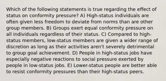 Which of the following statements is true regarding the effect of status on conformity pressure? A) High-status individuals are often given less freedom to deviate from norms than are other group members. B) Groups exert equal conformity pressure on all individuals regardless of their status. C) Compared to high-status members, low-status members are given a wider range of discretion as long as their activities aren't severely detrimental to group goal achievement. D) People in high-status jobs have especially negative reactions to social pressure exerted by people in low-status jobs. E) Lower-status people are better able to resist conformity pressures than their high-status peers.