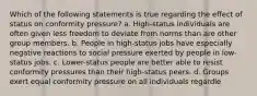 Which of the following statements is true regarding the effect of status on conformity pressure? a. High-status individuals are often given less freedom to deviate from norms than are other group members. b. People in high-status jobs have especially negative reactions to social pressure exerted by people in low-status jobs. c. Lower-status people are better able to resist conformity pressures than their high-status peers. d. Groups exert equal conformity pressure on all individuals regardle