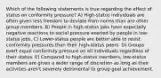 Which of the following statements is true regarding the effect of status on conformity pressure? A) High-status individuals are often given less freedom to deviate from norms than are other group members. B) People in high-status jobs have especially negative reactions to social pressure exerted by people in low-status jobs. C) Lower-status people are better able to resist conformity pressures than their high-status peers. D) Groups exert equal conformity pressure on all individuals regardless of their status. E) Compared to high-status members, low-status members are given a wider range of discretion as long as their activities aren't severely detrimental to group goal achievement.