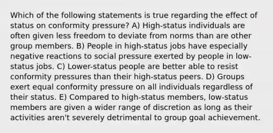 Which of the following statements is true regarding the effect of status on conformity pressure? A) High-status individuals are often given less freedom to deviate from norms than are other group members. B) People in high-status jobs have especially negative reactions to social pressure exerted by people in low-status jobs. C) Lower-status people are better able to resist conformity pressures than their high-status peers. D) Groups exert equal conformity pressure on all individuals regardless of their status. E) Compared to high-status members, low-status members are given a wider range of discretion as long as their activities aren't severely detrimental to group goal achievement.