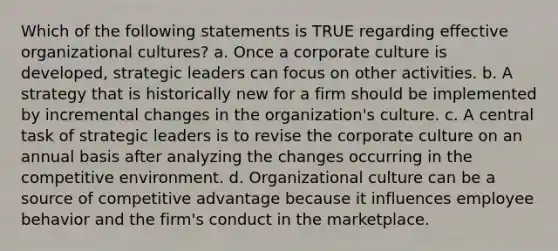 Which of the following statements is TRUE regarding effective organizational cultures? a. Once a corporate culture is developed, strategic leaders can focus on other activities. b. A strategy that is historically new for a firm should be implemented by incremental changes in the organization's culture. c. A central task of strategic leaders is to revise the corporate culture on an annual basis after analyzing the changes occurring in the competitive environment. d. Organizational culture can be a source of competitive advantage because it influences employee behavior and the firm's conduct in the marketplace.