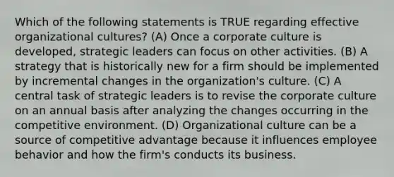 Which of the following statements is TRUE regarding effective organizational cultures? (A) Once a corporate culture is developed, strategic leaders can focus on other activities. (B) A strategy that is historically new for a firm should be implemented by incremental changes in the organization's culture. (C) A central task of strategic leaders is to revise the corporate culture on an annual basis after analyzing the changes occurring in the competitive environment. (D) Organizational culture can be a source of competitive advantage because it influences employee behavior and how the firm's conducts its business.