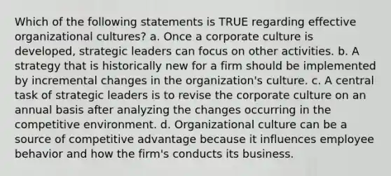 Which of the following statements is TRUE regarding effective organizational cultures? a. Once a corporate culture is developed, strategic leaders can focus on other activities. b. A strategy that is historically new for a firm should be implemented by incremental changes in the organization's culture. c. A central task of strategic leaders is to revise the corporate culture on an annual basis after analyzing the changes occurring in the competitive environment. d. Organizational culture can be a source of competitive advantage because it influences employee behavior and how the firm's conducts its business.