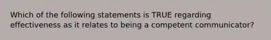 Which of the following statements is TRUE regarding effectiveness as it relates to being a competent communicator?