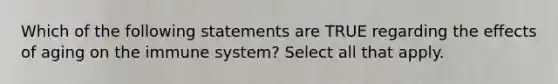 Which of the following statements are TRUE regarding the effects of aging on the immune system? Select all that apply.