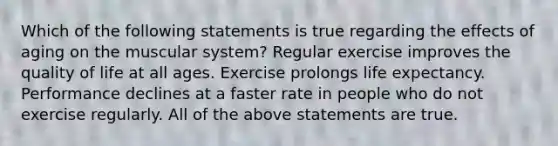 Which of the following statements is true regarding the effects of aging on the muscular system? Regular exercise improves the quality of life at all ages. Exercise prolongs life expectancy. Performance declines at a faster rate in people who do not exercise regularly. All of the above statements are true.