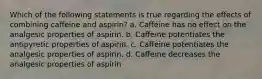 Which of the following statements is true regarding the effects of combining caffeine and aspirin? a. Caffeine has no effect on the analgesic properties of aspirin. b. Caffeine potentiates the antipyretic properties of aspirin. c. Caffeine potentiates the analgesic properties of aspirin. d. Caffeine decreases the analgesic properties of aspirin