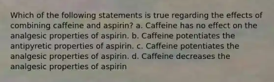 Which of the following statements is true regarding the effects of combining caffeine and aspirin? a. Caffeine has no effect on the analgesic properties of aspirin. b. Caffeine potentiates the antipyretic properties of aspirin. c. Caffeine potentiates the analgesic properties of aspirin. d. Caffeine decreases the analgesic properties of aspirin