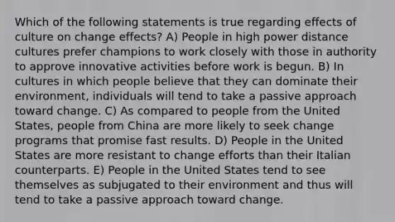 Which of the following statements is true regarding effects of culture on change effects? A) People in high power distance cultures prefer champions to work closely with those in authority to approve innovative activities before work is begun. B) In cultures in which people believe that they can dominate their environment, individuals will tend to take a passive approach toward change. C) As compared to people from the United States, people from China are more likely to seek change programs that promise fast results. D) People in the United States are more resistant to change efforts than their Italian counterparts. E) People in the United States tend to see themselves as subjugated to their environment and thus will tend to take a passive approach toward change.