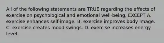 All of the following statements are TRUE regarding the effects of exercise on psychological and emotional well-being, EXCEPT A. exercise enhances self-image. B. exercise improves body image. C. exercise creates mood swings. D. exercise increases energy level.