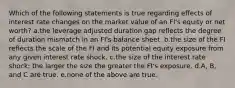 Which of the following statements is true regarding effects of interest rate changes on the market value of an FI's equity or net worth? a.the leverage adjusted duration gap reflects the degree of duration mismatch in an FI's balance sheet. b.the size of the FI reflects the scale of the FI and its potential equity exposure from any given interest rate shock. c.the size of the interest rate shock; the larger the size the greater the FI's exposure. d.A, B, and C are true. e.none of the above are true.