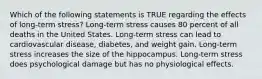 Which of the following statements is TRUE regarding the effects of long-term stress? Long-term stress causes 80 percent of all deaths in the United States. Long-term stress can lead to cardiovascular disease, diabetes, and weight gain. Long-term stress increases the size of the hippocampus. Long-term stress does psychological damage but has no physiological effects.