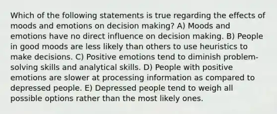 Which of the following statements is true regarding the effects of moods and emotions on <a href='https://www.questionai.com/knowledge/kuI1pP196d-decision-making' class='anchor-knowledge'>decision making</a>? A) Moods and emotions have no direct influence on decision making. B) People in good moods are less likely than others to use heuristics to make decisions. C) Positive emotions tend to diminish problem-solving skills and analytical skills. D) People with positive emotions are slower at processing information as compared to depressed people. E) Depressed people tend to weigh all possible options rather than the most likely ones.