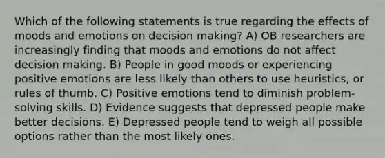 Which of the following statements is true regarding the effects of moods and emotions on decision making? A) OB researchers are increasingly finding that moods and emotions do not affect decision making. B) People in good moods or experiencing positive emotions are less likely than others to use heuristics, or rules of thumb. C) Positive emotions tend to diminish problem-solving skills. D) Evidence suggests that depressed people make better decisions. E) Depressed people tend to weigh all possible options rather than the most likely ones.