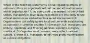 Which of the following statements is true regarding effects of national culture on organizational culture and ethical behavior within organization? A) As compared to managers in the United States, managers in developing economies are less likely to see ethical decisions as embedded in a social environment. B) Organizations can safely ignore local culture while establishing its operation in another country. C) Generally, U.S. managers see bribery, nepotism, and favoring personal contacts as highly unethical. D) Organizational cultures rarely reflect national culture. E) Most U.S. managers do not view profit maximization as a moral obligation.