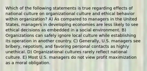 Which of the following statements is true regarding effects of national culture on organizational culture and ethical behavior within organization? A) As compared to managers in the United States, managers in developing economies are less likely to see ethical decisions as embedded in a social environment. B) Organizations can safely ignore local culture while establishing its operation in another country. C) Generally, U.S. managers see bribery, nepotism, and favoring personal contacts as highly unethical. D) Organizational cultures rarely reflect national culture. E) Most U.S. managers do not view profit maximization as a moral obligation.