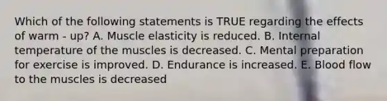 Which of the following statements is TRUE regarding the effects of warm - up? A. Muscle elasticity is reduced. B. Internal temperature of the muscles is decreased. C. Mental preparation for exercise is improved. D. Endurance is increased. E. Blood flow to the muscles is decreased