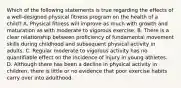 Which of the following statements is true regarding the effects of a well-designed physical fitness program on the health of a child? A. Physical fitness will improve as much with growth and maturation as with moderate to vigorous exercise. B. There is a clear relationship between proficiency of fundamental movement skills during childhood and subsequent physical activity in adults. C. Regular moderate to vigorous activity has no quantifiable effect on the incidence of injury in young athletes. D. Although there has been a decline in physical activity in children, there is little or no evidence that poor exercise habits carry over into adulthood.