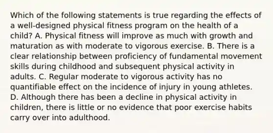 Which of the following statements is true regarding the effects of a well-designed physical fitness program on the health of a child? A. Physical fitness will improve as much with growth and maturation as with moderate to vigorous exercise. B. There is a clear relationship between proficiency of fundamental movement skills during childhood and subsequent physical activity in adults. C. Regular moderate to vigorous activity has no quantifiable effect on the incidence of injury in young athletes. D. Although there has been a decline in physical activity in children, there is little or no evidence that poor exercise habits carry over into adulthood.