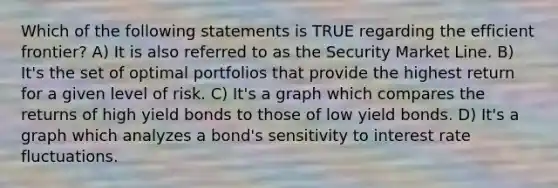 Which of the following statements is TRUE regarding the efficient frontier? A) It is also referred to as the Security Market Line. B) It's the set of optimal portfolios that provide the highest return for a given level of risk. C) It's a graph which compares the returns of high yield bonds to those of low yield bonds. D) It's a graph which analyzes a bond's sensitivity to interest rate fluctuations.