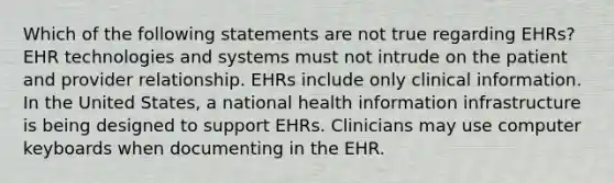 Which of the following statements are not true regarding EHRs? EHR technologies and systems must not intrude on the patient and provider relationship. EHRs include only clinical information. In the United States, a national health information infrastructure is being designed to support EHRs. Clinicians may use computer keyboards when documenting in the EHR.