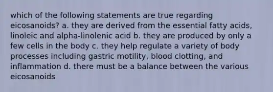 which of the following statements are true regarding eicosanoids? a. they are derived from the essential fatty acids, linoleic and alpha-linolenic acid b. they are produced by only a few cells in the body c. they help regulate a variety of body processes including gastric motility, blood clotting, and inflammation d. there must be a balance between the various eicosanoids