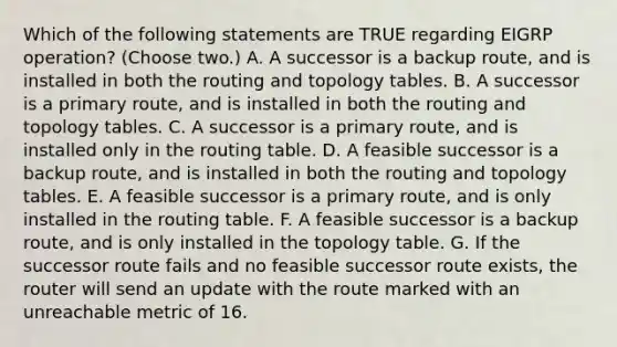 Which of the following statements are TRUE regarding EIGRP operation? (Choose two.) A. A successor is a backup route, and is installed in both the routing and topology tables. B. A successor is a primary route, and is installed in both the routing and topology tables. C. A successor is a primary route, and is installed only in the routing table. D. A feasible successor is a backup route, and is installed in both the routing and topology tables. E. A feasible successor is a primary route, and is only installed in the routing table. F. A feasible successor is a backup route, and is only installed in the topology table. G. If the successor route fails and no feasible successor route exists, the router will send an update with the route marked with an unreachable metric of 16.