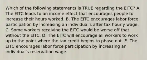 Which of the following statements is TRUE regarding the EITC? A. The EITC leads to an income effect that encourages people to increase their hours worked. B. The EITC encourages labor force participation by increasing an individual's after-tax hourly wage. C. Some workers receiving the EITC would be worse off that without the EITC. D. The EITC will encourage all workers to work up to the point where the tax credit begins to phase out. E. The EITC encourages labor force participation by increasing an individual's reservation wage.