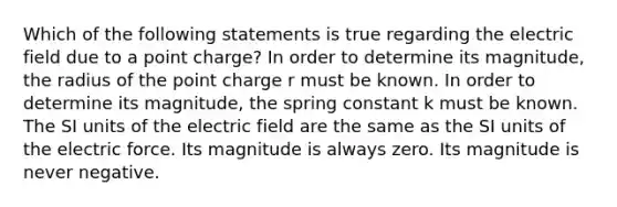 Which of the following statements is true regarding the electric field due to a point charge? In order to determine its magnitude, the radius of the point charge r must be known. In order to determine its magnitude, the spring constant k must be known. The SI units of the electric field are the same as the SI units of the <a href='https://www.questionai.com/knowledge/kgFsMLEc72-electric-force' class='anchor-knowledge'>electric force</a>. Its magnitude is always zero. Its magnitude is never negative.