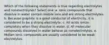 Which of the following statements is true regarding electrolytes and nonelectrolytes? Select one: a. Ionic compounds that dissolve in water contain mobile ions and are strong electrolytes. b. Because graphite is a good conductor of electricity, it is considered to be a strong electrolyte. c. All acids ionize completely when they dissolve in water. d. All molecular compounds dissolved in water behave as nonelectrolytes. e. Molten ionic compounds are usually considered to be weak electrolytes.