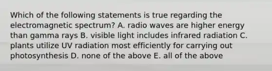 Which of the following statements is true regarding the electromagnetic spectrum? A. radio waves are higher energy than gamma rays B. visible light includes infrared radiation C. plants utilize UV radiation most efficiently for carrying out photosynthesis D. none of the above E. all of the above