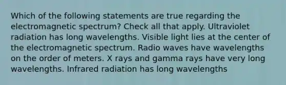 Which of the following statements are true regarding the electromagnetic spectrum? Check all that apply. Ultraviolet radiation has long wavelengths. Visible light lies at the center of the electromagnetic spectrum. Radio waves have wavelengths on the order of meters. X rays and gamma rays have very long wavelengths. Infrared radiation has long wavelengths