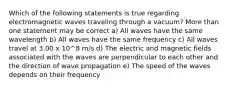 Which of the following statements is true regarding electromagnetic waves traveling through a vacuum? More than one statement may be correct a) All waves have the same wavelength b) All waves have the same frequency c) All waves travel at 3.00 x 10^8 m/s d) The electric and magnetic fields associated with the waves are perpendicular to each other and the direction of wave propagation e) The speed of the waves depends on their frequency