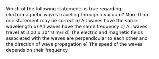 Which of the following statements is true regarding electromagnetic waves traveling through a vacuum? More than one statement may be correct a) All waves have the same wavelength b) All waves have the same frequency c) All waves travel at 3.00 x 10^8 m/s d) The electric and magnetic fields associated with the waves are perpendicular to each other and the direction of wave propagation e) The speed of the waves depends on their frequency