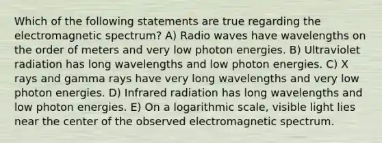 Which of the following statements are true regarding the electromagnetic spectrum? A) Radio waves have wavelengths on the order of meters and very low photon energies. B) Ultraviolet radiation has long wavelengths and low photon energies. C) X rays and gamma rays have very long wavelengths and very low photon energies. D) Infrared radiation has long wavelengths and low photon energies. E) On a logarithmic scale, visible light lies near the center of the observed electromagnetic spectrum.