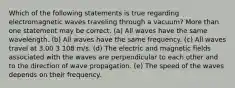 Which of the following statements is true regarding electromagnetic waves traveling through a vacuum? More than one statement may be correct. (a) All waves have the same wavelength. (b) All waves have the same frequency. (c) All waves travel at 3.00 3 108 m/s. (d) The electric and magnetic fields associated with the waves are perpendicular to each other and to the direction of wave propagation. (e) The speed of the waves depends on their frequency.