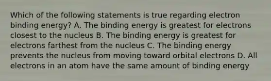 Which of the following statements is true regarding electron binding energy? A. The binding energy is greatest for electrons closest to the nucleus B. The binding energy is greatest for electrons farthest from the nucleus C. The binding energy prevents the nucleus from moving toward orbital electrons D. All electrons in an atom have the same amount of binding energy