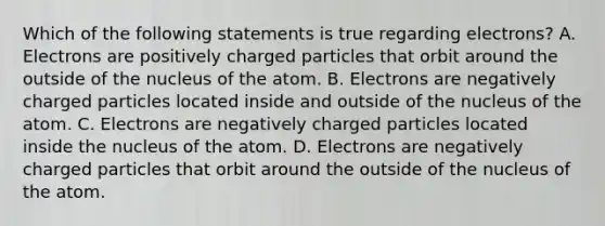 Which of the following statements is true regarding electrons? A. Electrons are positively charged particles that orbit around the outside of the nucleus of the atom. B. Electrons are negatively charged particles located inside and outside of the nucleus of the atom. C. Electrons are negatively charged particles located inside the nucleus of the atom. D. Electrons are negatively charged particles that orbit around the outside of the nucleus of the atom.