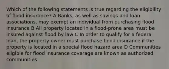 Which of the following statements is true regarding the eligibility of flood insurance? A Banks, as well as savings and loan associations, may exempt an individual from purchasing flood insurance B All property located in a flood-prone area must be insured against flood by law C In order to qualify for a federal loan, the property owner must purchase flood insurance if the property is located in a special flood hazard area D Communities eligible for flood insurance coverage are known as authorized communities