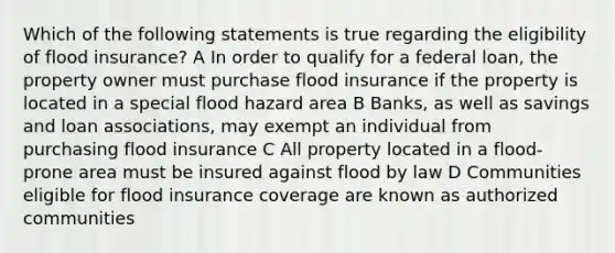 Which of the following statements is true regarding the eligibility of flood insurance? A In order to qualify for a federal loan, the property owner must purchase flood insurance if the property is located in a special flood hazard area B Banks, as well as savings and loan associations, may exempt an individual from purchasing flood insurance C All property located in a flood-prone area must be insured against flood by law D Communities eligible for flood insurance coverage are known as authorized communities