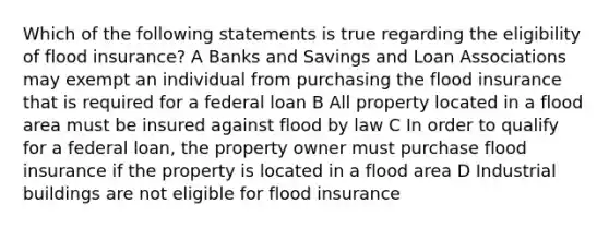 Which of the following statements is true regarding the eligibility of flood insurance? A Banks and Savings and Loan Associations may exempt an individual from purchasing the flood insurance that is required for a federal loan B All property located in a flood area must be insured against flood by law C In order to qualify for a federal loan, the property owner must purchase flood insurance if the property is located in a flood area D Industrial buildings are not eligible for flood insurance