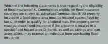 Which of the following statements is true regarding the eligibility of flood insurance? A. Communities eligible for flood insurance coverage are known as authorized communities B. All property located in a flood-prone area must be insured against flood by law C. In order to qualify for a federal loan, the property owner must purchase flood insurance if the property is located in a special flood hazard area D. Banks, as well as savings and loan associations, may exempt an individual from purchasing flood insurance