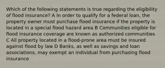 Which of the following statements is true regarding the eligibility of flood insurance? A In order to qualify for a federal loan, the property owner must purchase flood insurance if the property is located in a special flood hazard area B Communities eligible for flood insurance coverage are known as authorized communities C All property located in a flood-prone area must be insured against flood by law D Banks, as well as savings and loan associations, may exempt an individual from purchasing flood insurance