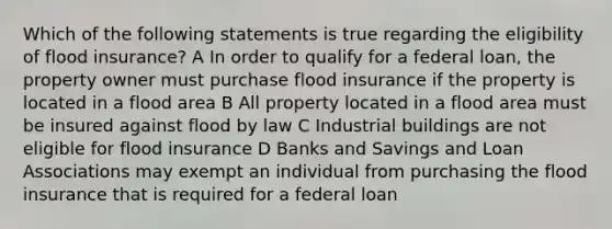 Which of the following statements is true regarding the eligibility of flood insurance? A In order to qualify for a federal loan, the property owner must purchase flood insurance if the property is located in a flood area B All property located in a flood area must be insured against flood by law C Industrial buildings are not eligible for flood insurance D Banks and Savings and Loan Associations may exempt an individual from purchasing the flood insurance that is required for a federal loan