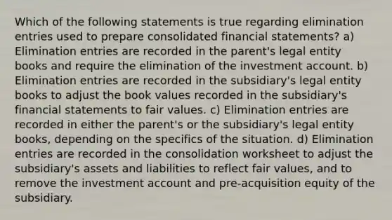 Which of the following statements is true regarding elimination entries used to prepare consolidated <a href='https://www.questionai.com/knowledge/kFBJaQCz4b-financial-statements' class='anchor-knowledge'>financial statements</a>? a) Elimination entries are recorded in the parent's legal entity books and require the elimination of the investment account. b) Elimination entries are recorded in the subsidiary's legal entity books to adjust the book values recorded in the subsidiary's financial statements to fair values. c) Elimination entries are recorded in either the parent's or the subsidiary's legal entity books, depending on the specifics of the situation. d) Elimination entries are recorded in the consolidation worksheet to adjust the subsidiary's assets and liabilities to reflect fair values, and to remove the investment account and pre-acquisition equity of the subsidiary.