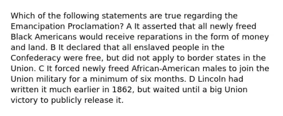 Which of the following statements are true regarding the Emancipation Proclamation? A It asserted that all newly freed Black Americans would receive reparations in the form of money and land. B It declared that all enslaved people in the Confederacy were free, but did not apply to border states in the Union. C It forced newly freed African-American males to join the Union military for a minimum of six months. D Lincoln had written it much earlier in 1862, but waited until a big Union victory to publicly release it.