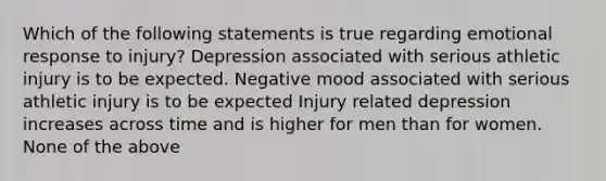 Which of the following statements is true regarding emotional response to injury? Depression associated with serious athletic injury is to be expected. Negative mood associated with serious athletic injury is to be expected Injury related depression increases across time and is higher for men than for women. None of the above