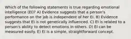 Which of the following statements is true regarding emotional intelligence (EI)? A) Evidence suggests that a person's performance on the job is independent of her EI. B) Evidence suggests that EI is not genetically influenced. C) EI is related to a person's ability to detect emotions in others. D) EI can be measured easily. E) EI is a simple, straightforward concept.